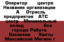 Оператор Call-центра › Название организации ­ А3 › Отрасль предприятия ­ АТС, call-центр › Минимальный оклад ­ 17 000 - Все города Работа » Вакансии   . Ханты-Мансийский,Мегион г.